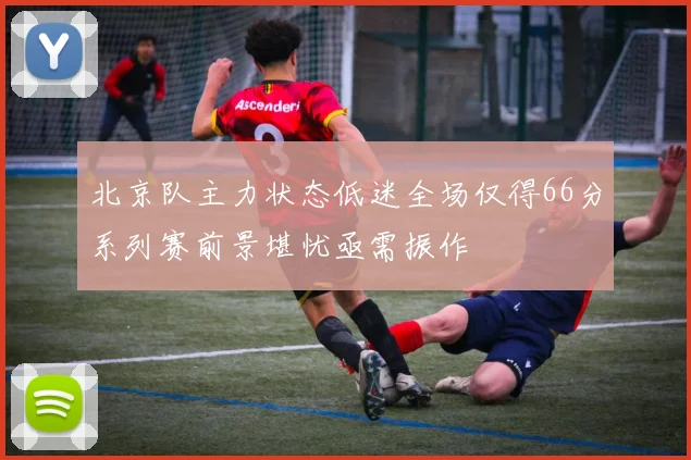 北京队主力状态低迷全场仅得66分系列赛前景堪忧亟需振作
