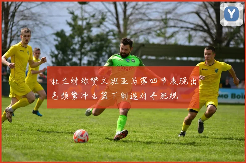 杜兰特称赞文班亚马第四节表现出色频繁冲击篮下制造对手犯规