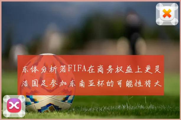 东体分析若FIFA在商务权益上更灵活国足参加东南亚杯的可能性将大增
