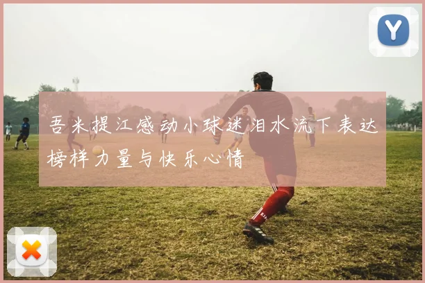 吾米提江感动小球迷泪水流下表达榜样力量与快乐心情