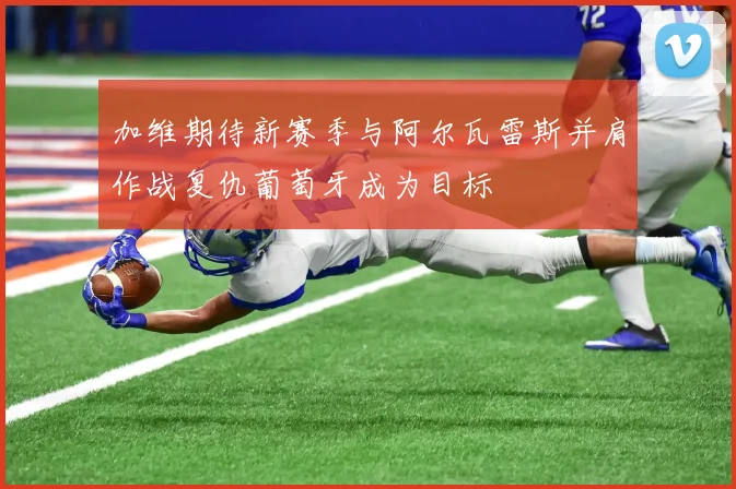 加维期待新赛季与阿尔瓦雷斯并肩作战复仇葡萄牙成为目标