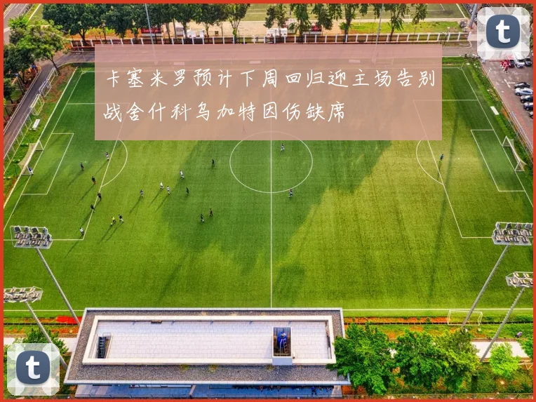 卡塞米罗预计下周回归迎主场告别战舍什科乌加特因伤缺席