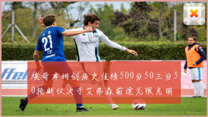 埃奇库姆创历史佳绩500分50三分50抢断仅次于艾弗森前途无限光明