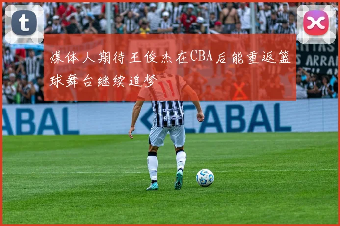 媒体人期待王俊杰在CBA后能重返篮球舞台继续追梦