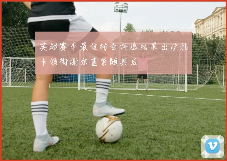 英超赛季最佳转会评选结果出炉扎卡领衔谢尔基紧随其后