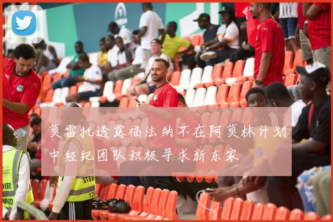 莫雷托透露福法纳不在阿莫林计划中经纪团队积极寻求新东家