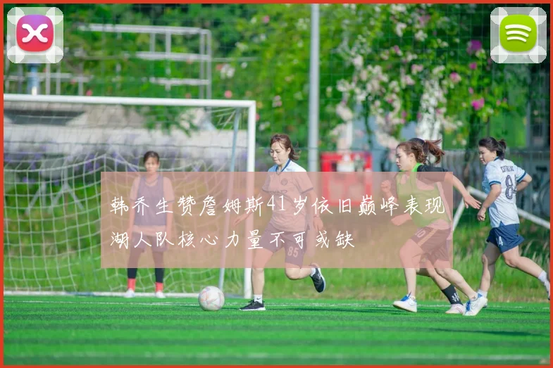 韩乔生赞詹姆斯41岁依旧巅峰表现湖人队核心力量不可或缺