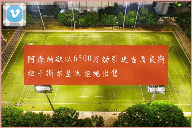 阿森纳欲以6500万镑引进吉马良斯纽卡斯尔坚决拒绝出售