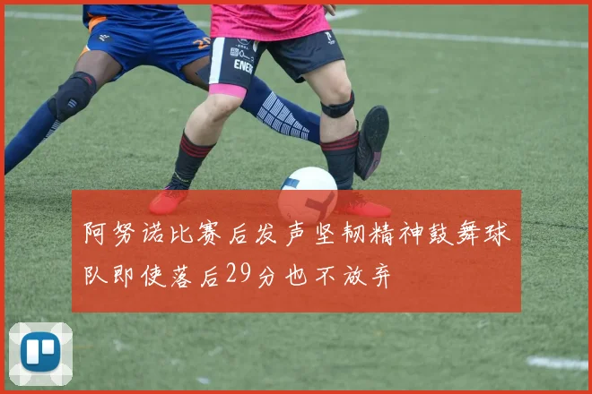 阿努诺比赛后发声坚韧精神鼓舞球队即使落后29分也不放弃