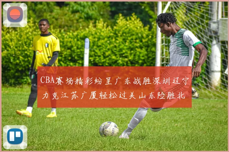 CBA赛场精彩纷呈广东战胜深圳辽宁力克江苏广厦轻松过关山东险胜北京