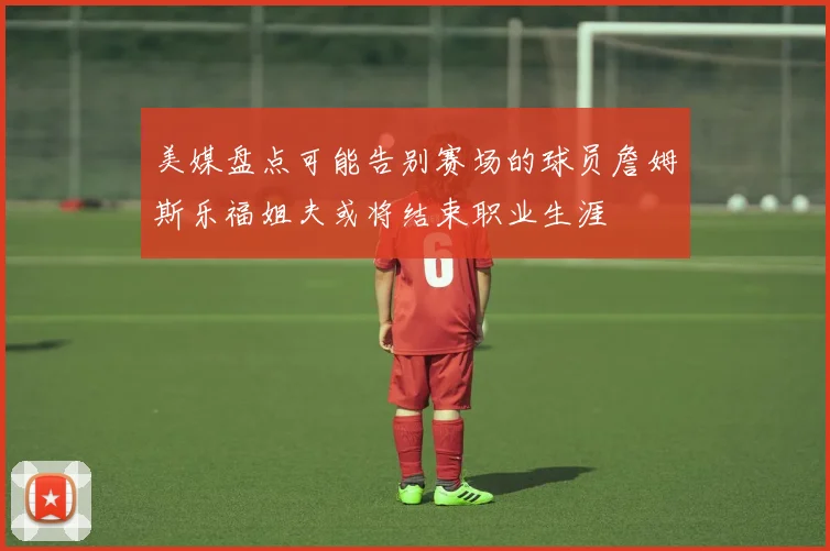 美媒盘点可能告别赛场的球员詹姆斯乐福姐夫或将结束职业生涯